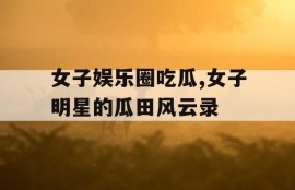 女子娱乐圈吃瓜,女子明星的瓜田风云录