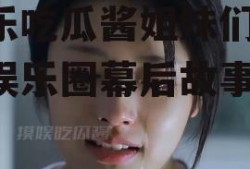 娱乐吃瓜酱姐妹们,揭秘娱乐圈幕后故事