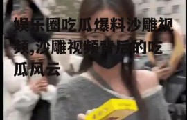 娱乐圈吃瓜爆料沙雕视频,沙雕视频背后的吃瓜风云