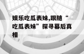 娱乐吃瓜表妹,跟随“吃瓜表妹”探寻幕后真相