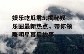 娱乐吃瓜君5,揭秘娱乐圈最新热点，带你领略明星幕后故事