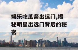 娱乐吃瓜酱出远门,揭秘明星出远门背后的秘密