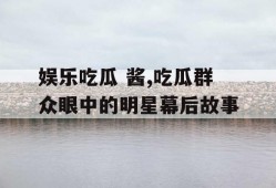 娱乐吃瓜 酱,吃瓜群众眼中的明星幕后故事