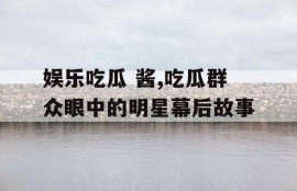 娱乐吃瓜 酱,吃瓜群众眼中的明星幕后故事