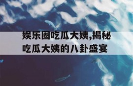 娱乐圈吃瓜大姨,揭秘吃瓜大姨的八卦盛宴
