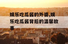 娱乐吃瓜酱的外婆,娱乐吃瓜酱背后的温馨故事
