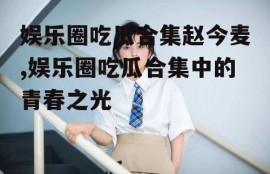 娱乐圈吃瓜合集赵今麦,娱乐圈吃瓜合集中的青春之光