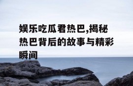 娱乐吃瓜君热巴,揭秘热巴背后的故事与精彩瞬间