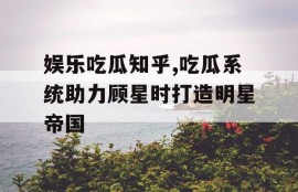 娱乐吃瓜知乎,吃瓜系统助力顾星时打造明星帝国