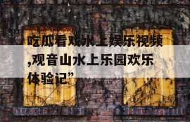 吃瓜看戏水上娱乐视频,观音山水上乐园欢乐体验记”