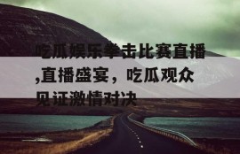 吃瓜娱乐拳击比赛直播,直播盛宴，吃瓜观众见证激情对决