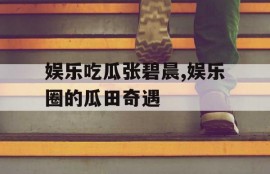 娱乐吃瓜张碧晨,娱乐圈的瓜田奇遇