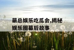 萌总娱乐吃瓜会,揭秘娱乐圈幕后故事