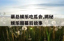 萌总娱乐吃瓜会,揭秘娱乐圈幕后故事