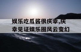 娱乐吃瓜酱很庆幸,庆幸见证娱乐圈风云变幻