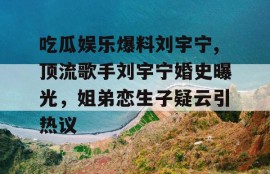 吃瓜娱乐爆料刘宇宁,顶流歌手刘宇宁婚史曝光，姐弟恋生子疑云引热议