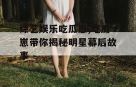 综艺娱乐吃瓜崽,吃瓜崽带你揭秘明星幕后故事