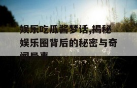 娱乐吃瓜酱梦话,揭秘娱乐圈背后的秘密与奇闻异事