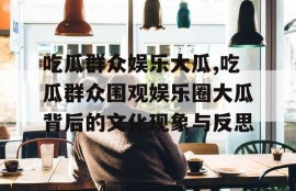 吃瓜群众娱乐大瓜,吃瓜群众围观娱乐圈大瓜背后的文化现象与反思