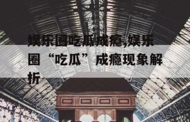 娱乐圈吃瓜成瘾,娱乐圈“吃瓜”成瘾现象解析