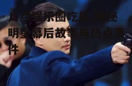 八点娱乐圈吃瓜,揭秘明星幕后故事与热点事件