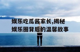 娱乐吃瓜酱家长,揭秘娱乐圈背后的温馨故事