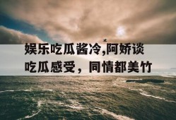 娱乐吃瓜酱冷,阿娇谈吃瓜感受，同情都美竹