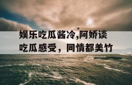 娱乐吃瓜酱冷,阿娇谈吃瓜感受，同情都美竹