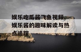 娱乐吃瓜酱飞鱼视频,娱乐酱的趣味解读与热点追踪