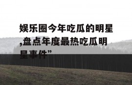 娱乐圈今年吃瓜的明星,盘点年度最热吃瓜明星事件”