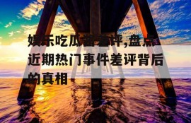 娱乐吃瓜酱差评,盘点近期热门事件差评背后的真相