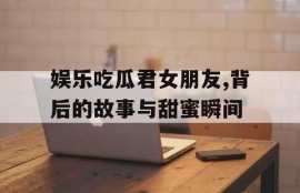娱乐吃瓜君女朋友,背后的故事与甜蜜瞬间