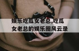 娱乐吃瓜女老总,吃瓜女老总的娱乐圈风云录