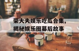荣大夫娱乐吃瓜合集,揭秘娱乐圈幕后故事