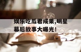 娱乐吃瓜君成果,明星幕后故事大曝光！