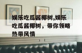 娱乐吃瓜酱椰树,娱乐吃瓜酱椰树，带你领略热带风情