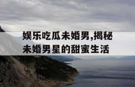 娱乐吃瓜未婚男,揭秘未婚男星的甜蜜生活