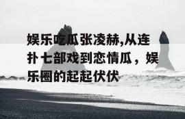 娱乐吃瓜张凌赫,从连扑七部戏到恋情瓜，娱乐圈的起起伏伏