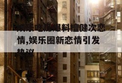 娱乐吃瓜爆料檀健次恋情,娱乐圈新恋情引发热议