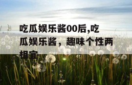 吃瓜娱乐酱00后,吃瓜娱乐酱，趣味个性两相宜