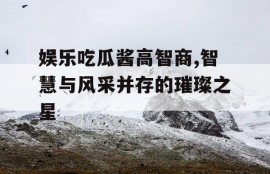 娱乐吃瓜酱高智商,智慧与风采并存的璀璨之星