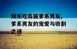 娱乐吃瓜酱爹系男友,爹系男友的宠爱与收割之谜