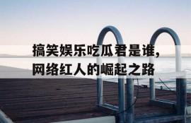 搞笑娱乐吃瓜君是谁,网络红人的崛起之路