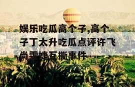 娱乐吃瓜高个子,高个子丁太升吃瓜点评许飞尚雯婕互撕事件