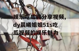 娱乐吃瓜酱分享视频,dy晨曦姐姐51s吃瓜视频的娱乐魅力