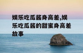 娱乐吃瓜酱身高差,娱乐吃瓜酱的甜蜜身高差故事