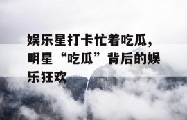 娱乐星打卡忙着吃瓜,明星“吃瓜”背后的娱乐狂欢