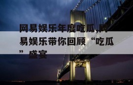 网易娱乐年度吃瓜,网易娱乐带你回顾“吃瓜”盛宴