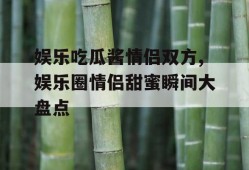 娱乐吃瓜酱情侣双方,娱乐圈情侣甜蜜瞬间大盘点