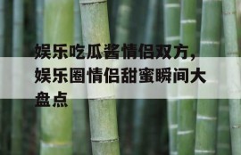 娱乐吃瓜酱情侣双方,娱乐圈情侣甜蜜瞬间大盘点